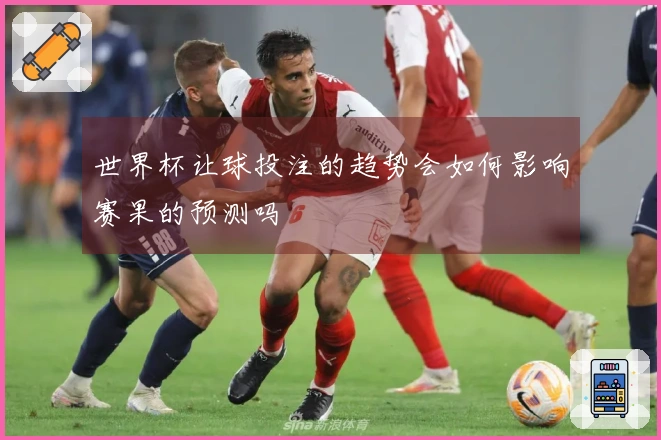 世界杯让球投注的趋势会如何影响赛果的预测吗