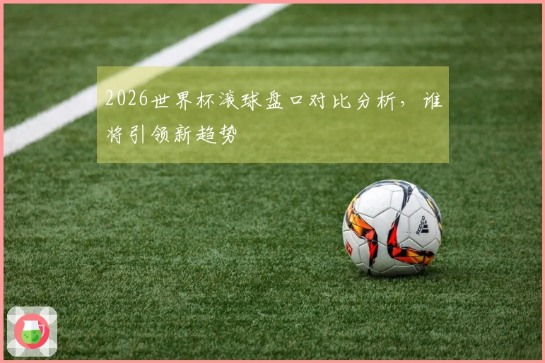 2026世界杯滚球盘口对比分析，谁将引领新趋势