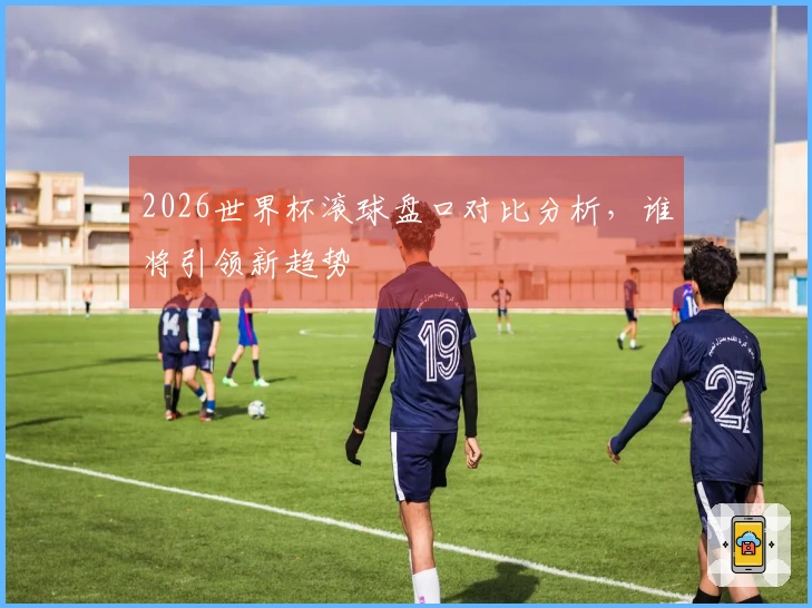 2026世界杯滚球盘口对比分析，谁将引领新趋势